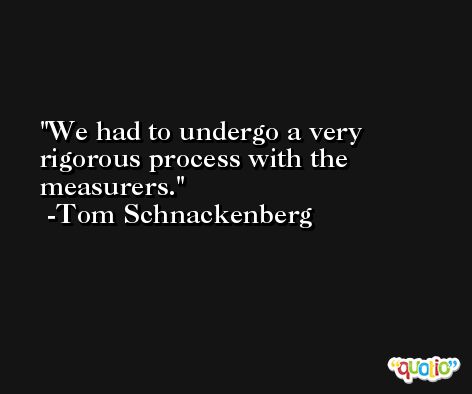 We had to undergo a very rigorous process with the measurers. -Tom Schnackenberg