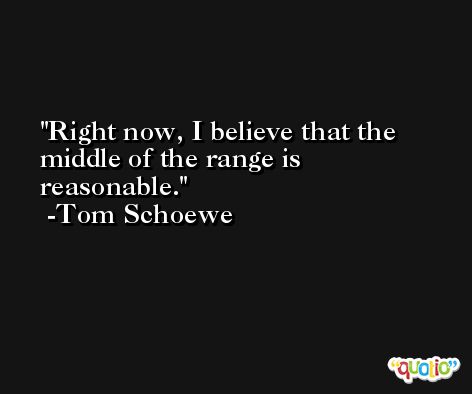 Right now, I believe that the middle of the range is reasonable. -Tom Schoewe