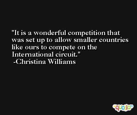 It is a wonderful competition that was set up to allow smaller countries like ours to compete on the International circuit. -Christina Williams