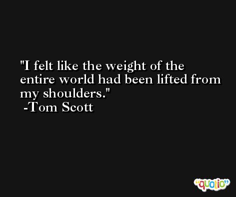 I felt like the weight of the entire world had been lifted from my shoulders. -Tom Scott