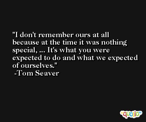I don't remember ours at all because at the time it was nothing special, ... It's what you were expected to do and what we expected of ourselves. -Tom Seaver