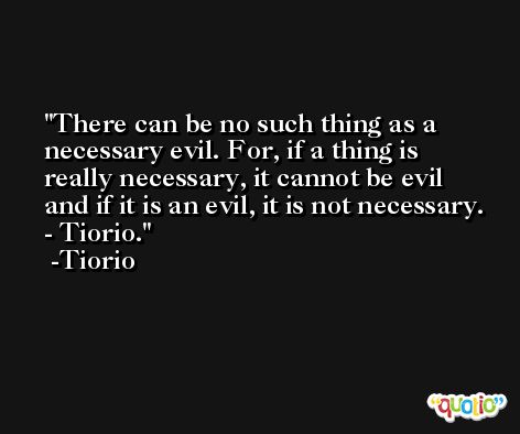 There can be no such thing as a necessary evil. For, if a thing is really necessary, it cannot be evil and if it is an evil, it is not necessary. - Tiorio. -Tiorio