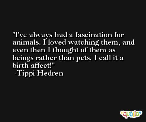 I've always had a fascination for animals. I loved watching them, and even then I thought of them as beings rather than pets. I call it a birth affect! -Tippi Hedren