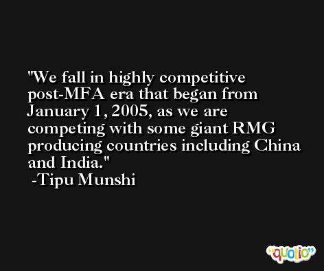 We fall in highly competitive post-MFA era that began from January 1, 2005, as we are competing with some giant RMG producing countries including China and India. -Tipu Munshi