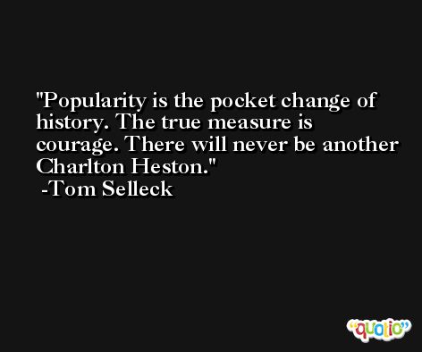 Popularity is the pocket change of history. The true measure is courage. There will never be another Charlton Heston. -Tom Selleck
