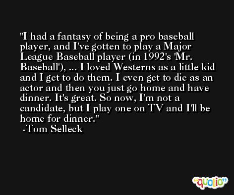 I had a fantasy of being a pro baseball player, and I've gotten to play a Major League Baseball player (in 1992's 'Mr. Baseball'), ... I loved Westerns as a little kid and I get to do them. I even get to die as an actor and then you just go home and have dinner. It's great. So now, I'm not a candidate, but I play one on TV and I'll be home for dinner. -Tom Selleck