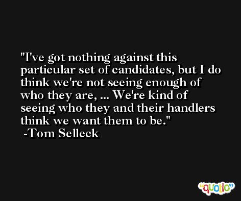 I've got nothing against this particular set of candidates, but I do think we're not seeing enough of who they are, ... We're kind of seeing who they and their handlers think we want them to be. -Tom Selleck