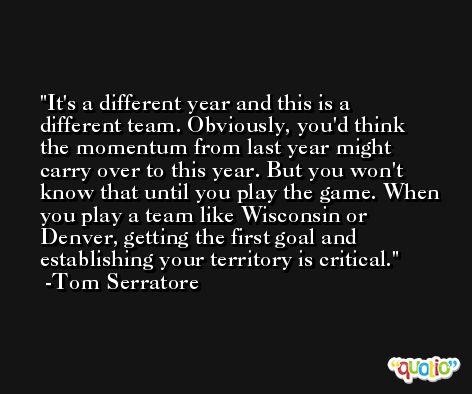 It's a different year and this is a different team. Obviously, you'd think the momentum from last year might carry over to this year. But you won't know that until you play the game. When you play a team like Wisconsin or Denver, getting the first goal and establishing your territory is critical. -Tom Serratore