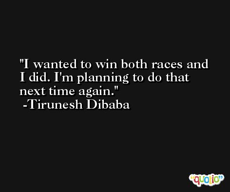 I wanted to win both races and I did. I'm planning to do that next time again. -Tirunesh Dibaba