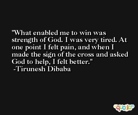 What enabled me to win was strength of God. I was very tired. At one point I felt pain, and when I made the sign of the cross and asked God to help, I felt better. -Tirunesh Dibaba