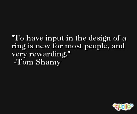 To have input in the design of a ring is new for most people, and very rewarding. -Tom Shamy
