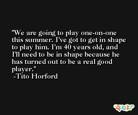 We are going to play one-on-one this summer. I've got to get in shape to play him. I'm 40 years old, and I'll need to be in shape because he has turned out to be a real good player. -Tito Horford