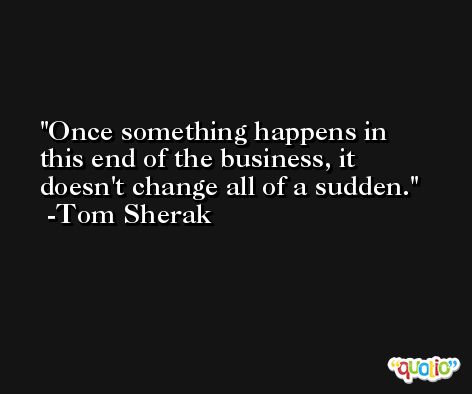 Once something happens in this end of the business, it doesn't change all of a sudden. -Tom Sherak