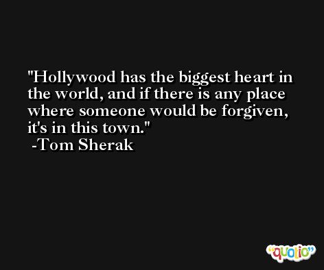 Hollywood has the biggest heart in the world, and if there is any place where someone would be forgiven, it's in this town. -Tom Sherak