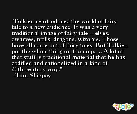Tolkien reintroduced the world of fairy tale to a new audience. It was a very traditional image of fairy tale -- elves, dwarves, trolls, dragons, wizards. Those have all come out of fairy tales. But Tolkien put the whole thing on the map, ... A lot of that stuff is traditional material that he has codified and rationalized in a kind of 20th-century way. -Tom Shippey