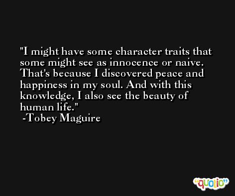 I might have some character traits that some might see as innocence or naive. That's because I discovered peace and happiness in my soul. And with this knowledge, I also see the beauty of human life. -Tobey Maguire