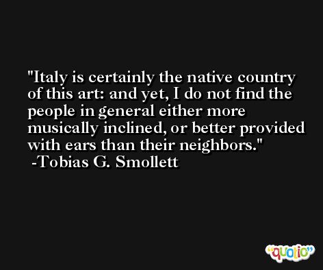 Italy is certainly the native country of this art: and yet, I do not find the people in general either more musically inclined, or better provided with ears than their neighbors. -Tobias G. Smollett