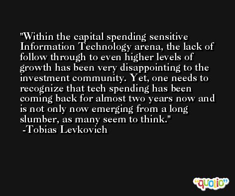 Within the capital spending sensitive Information Technology arena, the lack of follow through to even higher levels of growth has been very disappointing to the investment community. Yet, one needs to recognize that tech spending has been coming back for almost two years now and is not only now emerging from a long slumber, as many seem to think. -Tobias Levkovich