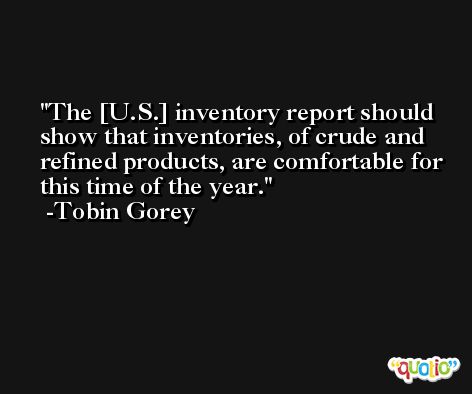 The [U.S.] inventory report should show that inventories, of crude and refined products, are comfortable for this time of the year. -Tobin Gorey