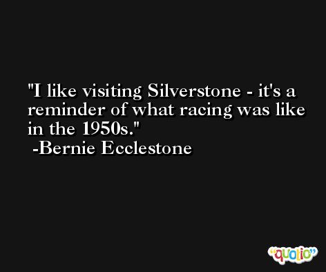 I like visiting Silverstone - it's a reminder of what racing was like in the 1950s. -Bernie Ecclestone