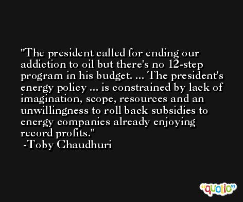 The president called for ending our addiction to oil but there's no 12-step program in his budget. ... The president's energy policy ... is constrained by lack of imagination, scope, resources and an unwillingness to roll back subsidies to energy companies already enjoying record profits. -Toby Chaudhuri
