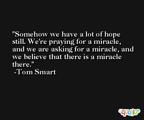 Somehow we have a lot of hope still. We're praying for a miracle, and we are asking for a miracle, and we believe that there is a miracle there. -Tom Smart