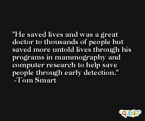 He saved lives and was a great doctor to thousands of people but saved more untold lives through his programs in mammography and computer research to help save people through early detection. -Tom Smart