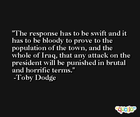 The response has to be swift and it has to be bloody to prove to the population of the town, and the whole of Iraq, that any attack on the president will be punished in brutal and horrific terms. -Toby Dodge