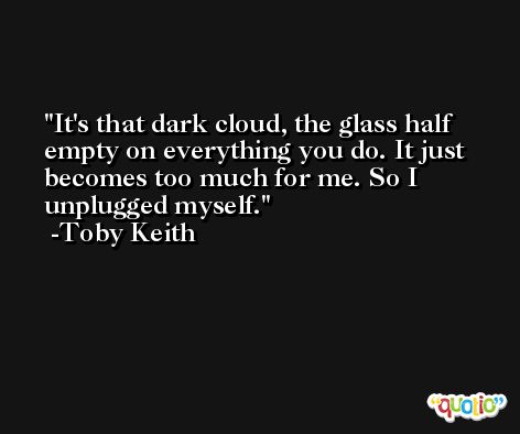 It's that dark cloud, the glass half empty on everything you do. It just becomes too much for me. So I unplugged myself. -Toby Keith