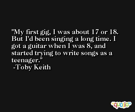 My first gig, I was about 17 or 18. But I'd been singing a long time. I got a guitar when I was 8, and started trying to write songs as a teenager. -Toby Keith