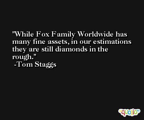 While Fox Family Worldwide has many fine assets, in our estimations they are still diamonds in the rough. -Tom Staggs