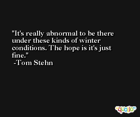 It's really abnormal to be there under these kinds of winter conditions. The hope is it's just fine. -Tom Stehn
