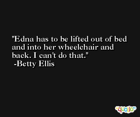 Edna has to be lifted out of bed and into her wheelchair and back. I can't do that. -Betty Ellis
