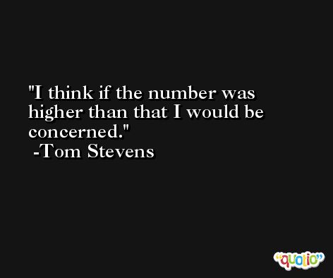 I think if the number was higher than that I would be concerned. -Tom Stevens