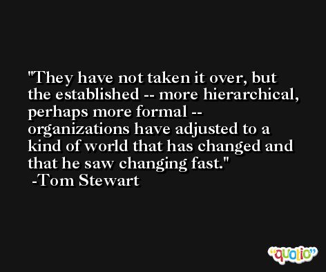 They have not taken it over, but the established -- more hierarchical, perhaps more formal -- organizations have adjusted to a kind of world that has changed and that he saw changing fast. -Tom Stewart