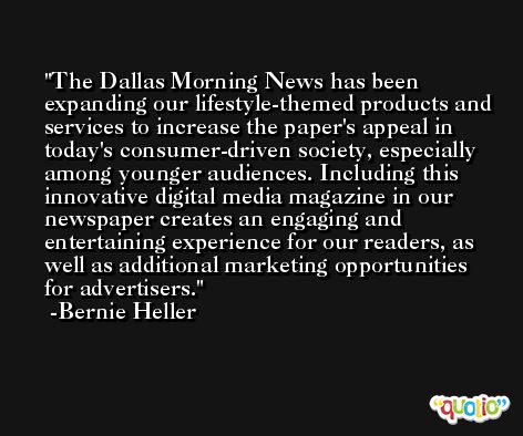 The Dallas Morning News has been expanding our lifestyle-themed products and services to increase the paper's appeal in today's consumer-driven society, especially among younger audiences. Including this innovative digital media magazine in our newspaper creates an engaging and entertaining experience for our readers, as well as additional marketing opportunities for advertisers. -Bernie Heller