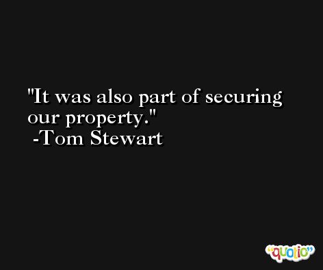 It was also part of securing our property. -Tom Stewart