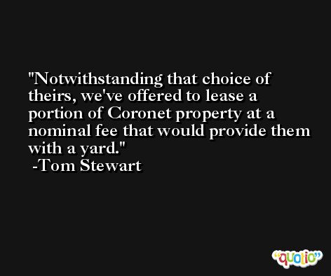 Notwithstanding that choice of theirs, we've offered to lease a portion of Coronet property at a nominal fee that would provide them with a yard. -Tom Stewart