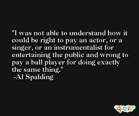 I was not able to understand how it could be right to pay an actor, or a singer, or an instrumentalist for entertaining the public and wrong to pay a ball player for doing exactly the same thing. -Al Spalding