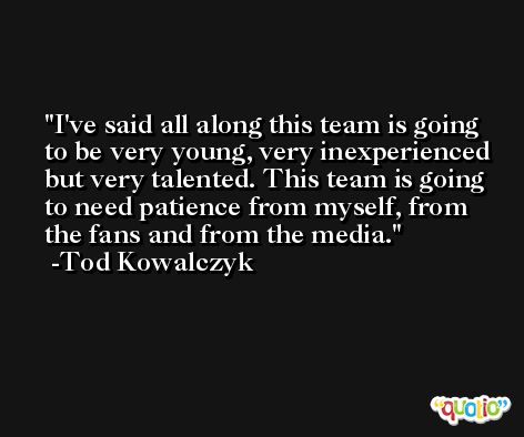 I've said all along this team is going to be very young, very inexperienced but very talented. This team is going to need patience from myself, from the fans and from the media. -Tod Kowalczyk