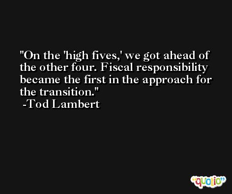 On the 'high fives,' we got ahead of the other four. Fiscal responsibility became the first in the approach for the transition. -Tod Lambert