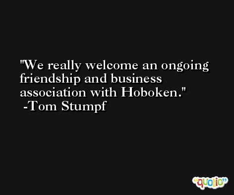 We really welcome an ongoing friendship and business association with Hoboken. -Tom Stumpf