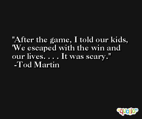 After the game, I told our kids, 'We escaped with the win and our lives. . . . It was scary. -Tod Martin