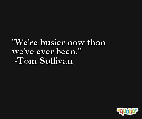 We're busier now than we've ever been. -Tom Sullivan