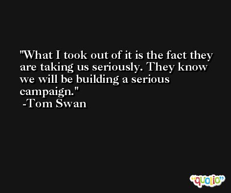 What I took out of it is the fact they are taking us seriously. They know we will be building a serious campaign. -Tom Swan
