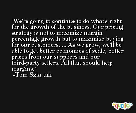 We're going to continue to do what's right for the growth of the business. Our pricing strategy is not to maximize margin percentage growth but to maximize buying for our customers, ... As we grow, we'll be able to get better economies of scale, better prices from our suppliers and our third-party sellers. All that should help margins. -Tom Szkutak
