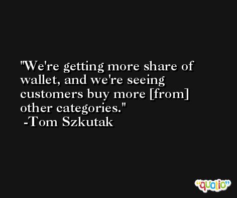 We're getting more share of wallet, and we're seeing customers buy more [from] other categories. -Tom Szkutak