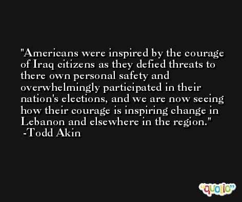 Americans were inspired by the courage of Iraq citizens as they defied threats to there own personal safety and overwhelmingly participated in their nation's elections, and we are now seeing how their courage is inspiring change in Lebanon and elsewhere in the region. -Todd Akin