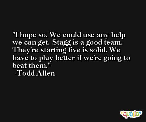 I hope so. We could use any help we can get. Stagg is a good team. They're starting five is solid. We have to play better if we're going to beat them. -Todd Allen