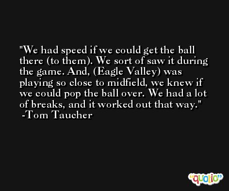 We had speed if we could get the ball there (to them). We sort of saw it during the game. And, (Eagle Valley) was playing so close to midfield, we knew if we could pop the ball over. We had a lot of breaks, and it worked out that way. -Tom Taucher